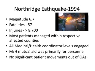Northridge Eathquake-1994
• Magnitude 6.7
• Fatalities - 57
• Injuries - > 8,700
• Most patients managed within respective
affected counties
• All Medical/Health coordinator levels engaged
• M/H mutual aid was primarily for personnel
• No significant patient movements out of OAs
 