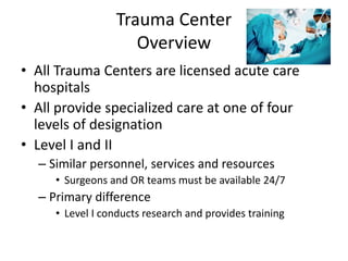 Trauma Center
Overview
• All Trauma Centers are licensed acute care
hospitals
• All provide specialized care at one of four
levels of designation
• Level I and II
– Similar personnel, services and resources
• Surgeons and OR teams must be available 24/7
– Primary difference
• Level I conducts research and provides training
 