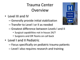 Trauma Center
Overview
• Level III and IV
– Generally provide initial stabilization
– Transfer to Level I or II as needed
– Greatest difference between Levels I and II
• Surgical capabilities not in house 24/7
• Surgeons and OR Teams on call back
• Level I and II Pediatric
– Focus specifically on pediatric trauma patients
– Level I also requires research and training
 