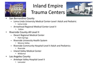 Inland Empire
Trauma Centers
• San Bernardino County
– Loma Linda University Medical Center-Level I Adult and Pediatric
• Loma Linda
– Arrowhead Regional Medical Center-Level II
• Colton
• Riverside County-All Level II
– Desert Regional Medical Center
• Palm Springs
– Riverside University Health System
• Moreno Valley
– Riverside Community Hospital-Level II Adult and Pediatrics
• Riverside
– Inland Valley Medical Center
• Wildomar
• Los Angeles County
– Antelope Valley Hospital-Level II
• Lancaster
 