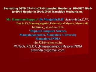 Evaluating DSTM IPv4-in-IPv6 tunneled Header vs. BD-SIIT IPv6-to-IPv4 Header in IPv4/IPv6 Transition Mechanisms.  . Mr. Hanumanthappa.J 1 , Dr.Manjaiah.D.H 2   &Aravinda.C.V 3 .  1 DoS in CS,Manasagangothri,University of Mysore, Mysore -06 [email_address] . 2  Dept.of.Computer Science, Mangalagangothri, Mangalore University Mangalore,INDIA [email_address] . 3 M.Tech.,K.S.O.U.,Manasagangotri,Mysore,INDIA [email_address] 