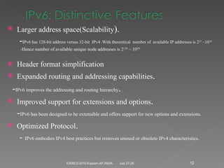 Larger address space(Scalability ). - IPv6 has 128-bit address versus 32-bit  IPv4 .With theoretical  number of  available IP addresses is 2 32  ~10 10 . -Hence number of available unique node addresses is 2 128  ~ 10 39. Header format simplification Expanded routing and addressing capabilities . - IPv6 improves the addressing and routing hierarchy . Improved support for extensions and options . - IPv6 has been designed to be extensible and offers support for new options and extensions. Optimized Protocol . -  IPv6 embodies IPv4 best practices but removes unused or obsolete IPv4 characteristics.  July 27-28 ICEMC2-2010,Kuppam,AP,INDIA. 