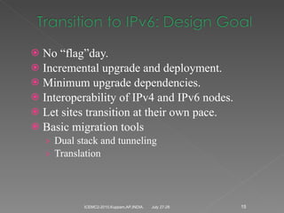 No “flag”day. Incremental upgrade and deployment. Minimum upgrade dependencies. Interoperability of IPv4 and IPv6 nodes. Let sites transition at their own pace. Basic migration tools Dual stack and tunneling Translation July 27-28 ICEMC2-2010,Kuppam,AP,INDIA. 