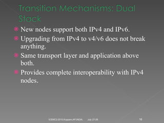 New nodes support both IPv4 and IPv6. Upgrading from IPv4 to v4/v6 does not break anything. Same transport layer and application above both. Provides complete interoperability with IPv4 nodes . July 27-28 ICEMC2-2010,Kuppam,AP,INDIA. 
