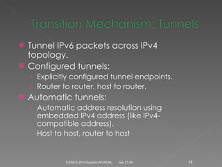 Tunnel IPv6 packets across IPv4 topology. Configured tunnels: Explicitly configured tunnel endpoints. Router to router, host to router. Automatic tunnels: Automatic address resolution using embedded IPv4 address (like IPv4-compatible address). Host to host, router to host July 27-28 ICEMC2-2010,Kuppam,AP,INDIA. 