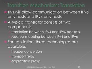 This will allow communication between IPv6 only hosts and IPv4 only hosts. A typical translator consists of two components: translation between IPv4 and IPv6 packets. Address mapping between IPv4 and IPv6 For translation, three technologies are available: header conversion transport relay application proxy July 27-28 ICEMC2-2010,Kuppam,AP,INDIA. 