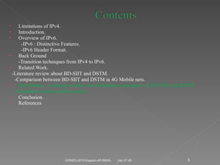 Limitations of IPv4. Introduction. Overview of IPv6. -IPv6 : Distinctive Features. -IPv6 Header Format.  Back Ground -Transition techniques from IPv4 to IPv6. Related Work. -Literature review about BD-SIIT and DSTM. -Comparison between BD-SIIT and DSTM in 4G Mobile nets. Performance  evaluation metrics and Simulation parameters of  BD-SIIT and DSTM. - Simulation results and Discussion Conclusion. References . July 27-28 ICEMC2-2010,Kuppam,AP,INDIA. 