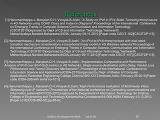 July 27-28 ICEMC2-2010,Kuppam,AP,INDIA. References   [1].Hanumanthappa.J.,Manjaiah.D.H.,Vinayak.B.Joshi.,” A Study on IPv6 in IPv4 Static Tunneling threat issues in 4G Networks using OOAD Class and Instance Diagrams” ,Proceedings of the International  Conference on Emerging Trends in Computer Science,Communication and Information Technology,(CSCIT2010)organized by Dept of CS and Information Technology,Yeshwanth Mahavidyalaya,Nanded,Maharastra,INDIA, January 09-11,2010,[Paper code CSCIT-152][CSCITOP113].   [2].Hanumanthappa.J.,Manjaiah.D.H.,Vinayak.B.Joshi.,” An IPv4-to-IPv6 threat reviews with dual stack transition mechanism considerations a transitional threat model in 4G Wireless networks ”Proceedings of the International Conference on Emerging Trends in Computer Science, Communication and Information Technology,(CSCIT2010)organized by Dept of CS and Information Technology,Yeshwanth Mahavidyalaya,Nanded,Maharastra,INDIA,January 09-11,2010,[Paper code CSCIT-157] [CSCITOP115].   [3].Hanumanthappa.J.,Manjaiah.D.H.,Vinayak.B.Joshi.,” Implementation,Comparative and Performance Analysis of IPv6 over IPv4 QoS metrics in 4G Networks: Single-source-destination paths Delay, Packet Loss Performance and Tunnel Discovery Mechanisms", Proceedings  of the International  Conference on Information Science and Applications(ICISA-2010)organized by Dept. of Master of Computer Applications,Panimalar Engineering College,Chennai-600 123,Tamilnadu,India.,February-06-2010,[Paper code ICISA-293(with serial no-101)].   [4].Hanumanthappa.J.,Manjaiah.D.H,Vinayak.B.Joshi ,”High Performance evaluation of Multimedia Video Streaming over IP networks” ,Proceedings of the National conference on Computing communications and Information systems(NCCCIS-2010)organized by Department of Information Technology Sri Krishna College of Engineering and Technology,Kuniamuthur,Coimbatore-641008,INDIA,February-12-13,2010,[Paper id NCCCIS-MM-03],pp-88-92.   