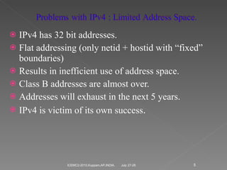 IPv4 has 32 bit addresses. Flat addressing (only netid + hostid with “fixed” boundaries) Results in inefficient use of address space. Class B addresses are almost over. Addresses will exhaust in the next 5 years. IPv4 is victim of its own success . July 27-28 ICEMC2-2010,Kuppam,AP,INDIA. 