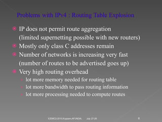 IP does not permit route aggregation (limited supernetting possible with new routers) Mostly only class C addresses remain Number of networks is increasing very fast (number of routes to be advertised goes up) Very high routing overhead lot more memory needed for routing table lot more bandwidth to pass routing information lot more processing needed to compute routes  July 27-28 ICEMC2-2010,Kuppam,AP,INDIA. 