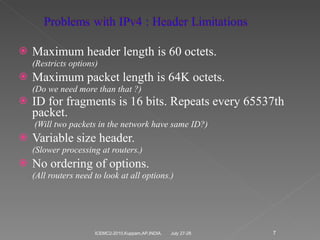 Maximum header length is 60 octets. (Restricts options) Maximum packet length is 64K octets. (Do we need more than that ?) ID for fragments is 16 bits. Repeats every 65537th packet.   (Will two packets in the network have same ID?) Variable size header. (Slower processing at routers.) No ordering of options. (All routers need to look at all options.) July 27-28 ICEMC2-2010,Kuppam,AP,INDIA. 