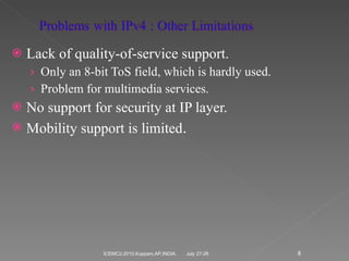 Lack of quality-of-service support. Only an 8-bit ToS field, which is hardly used. Problem for multimedia services. No support for security at IP layer. Mobility support is limited . July 27-28 ICEMC2-2010,Kuppam,AP,INDIA. 