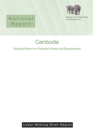 Cambodia
National Report on Protected Areas and Development
Review of Protected Areas
and Development
L o w e r M e k o n g R i v e r R e g i o n
N a t i o n a l
R e p o r t
L o w e r M e k o n g R i v e r R e g i o n
 