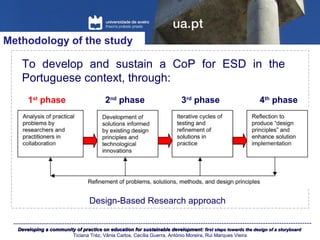 Developing a community of practice on education for sustainable development:Developing a community of practice on education for sustainable development: first steps towards the design of a storyboardfirst steps towards the design of a storyboard
Ticiana Tréz, Vânia Carlos, Cecília Guerra, António Moreira, Rui Marques Vieira
To develop and sustain a CoP for ESD in the
Portuguese context, through:
Methodology of the study
Design-Based Research approach
1st
phase 2nd
phase 3rd
phase 4th
phase
 