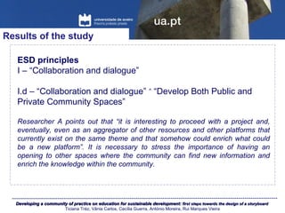 Developing a community of practice on education for sustainable development:Developing a community of practice on education for sustainable development: first steps towards the design of a storyboardfirst steps towards the design of a storyboard
Ticiana Tréz, Vânia Carlos, Cecília Guerra, António Moreira, Rui Marques Vieira
Results of the study
ESD principles
I – “Collaboration and dialogue”
I.d – “Collaboration and dialogue” “Develop Both Public and˄
Private Community Spaces”
Researcher A points out that “it is interesting to proceed with a project and,
eventually, even as an aggregator of other resources and other platforms that
currently exist on the same theme and that somehow could enrich what could
be a new platform”. It is necessary to stress the importance of having an
opening to other spaces where the community can find new information and
enrich the knowledge within the community.
 
