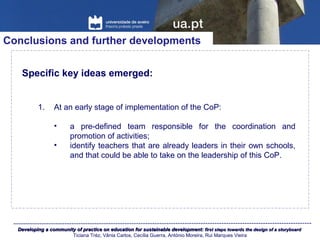 Developing a community of practice on education for sustainable development:Developing a community of practice on education for sustainable development: first steps towards the design of a storyboardfirst steps towards the design of a storyboard
Ticiana Tréz, Vânia Carlos, Cecília Guerra, António Moreira, Rui Marques Vieira
Conclusions and further developments
Specific key ideas emerged:
1. At an early stage of implementation of the CoP:
• a pre-defined team responsible for the coordination and
promotion of activities;
• identify teachers that are already leaders in their own schools,
and that could be able to take on the leadership of this CoP.
 