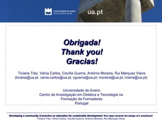 Developing a community of practice on education for sustainable development:Developing a community of practice on education for sustainable development: first steps towards the design of a storyboardfirst steps towards the design of a storyboard
Ticiana Tréz, Vânia Carlos, Cecília Guerra, António Moreira, Rui Marques Vieira
Obrigada!Obrigada!
Thank you!Thank you!
Gracias!Gracias!
Ticiana Tréz, Vânia Carlos, Cecília Guerra, António Moreira, Rui Marques Vieira
(ticiana@ua.pt, vania.carlos@ua.pt, cguerra@ua.pt; moreira@ua.pt; rvieira@ua.pt)
Universidade de Aveiro
Centro de Investigação em Didática e Tecnologia na
Formação de Formadores
Portugal
 