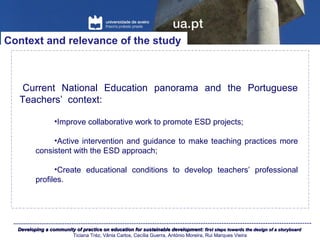Developing a community of practice on education for sustainable development:Developing a community of practice on education for sustainable development: first steps towards the design of a storyboardfirst steps towards the design of a storyboard
Ticiana Tréz, Vânia Carlos, Cecília Guerra, António Moreira, Rui Marques Vieira
Current National Education panorama and the Portuguese
Teachers’ context:
•Improve collaborative work to promote ESD projects;
•Active intervention and guidance to make teaching practices more
consistent with the ESD approach;
•Create educational conditions to develop teachers’ professional
profiles.
Context and relevance of the study
 