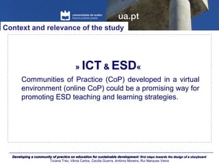 Developing a community of practice on education for sustainable development:Developing a community of practice on education for sustainable development: first steps towards the design of a storyboardfirst steps towards the design of a storyboard
Ticiana Tréz, Vânia Carlos, Cecília Guerra, António Moreira, Rui Marques Vieira
» ICT & ESD«
Context and relevance of the study
Communities of Practice (CoP) developed in a virtual
environment (online CoP) could be a promising way for
promoting ESD teaching and learning strategies.
 