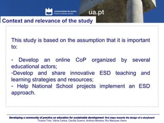 Developing a community of practice on education for sustainable development:Developing a community of practice on education for sustainable development: first steps towards the design of a storyboardfirst steps towards the design of a storyboard
Ticiana Tréz, Vânia Carlos, Cecília Guerra, António Moreira, Rui Marques Vieira
This study is based on the assumption that it is important
to:
- Develop an online CoP organized by several
educational actors;
-Develop and share innovative ESD teaching and
learning strategies and resources;
- Help National School projects implement an ESD
approach.
Context and relevance of the study
 