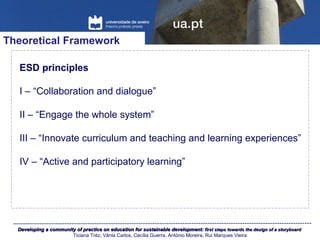 Developing a community of practice on education for sustainable development:Developing a community of practice on education for sustainable development: first steps towards the design of a storyboardfirst steps towards the design of a storyboard
Ticiana Tréz, Vânia Carlos, Cecília Guerra, António Moreira, Rui Marques Vieira
Theoretical Framework
ESD principles
I – “Collaboration and dialogue”
II – “Engage the whole system”
III – “Innovate curriculum and teaching and learning experiences”
IV – “Active and participatory learning”
 