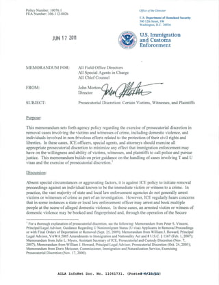 Policy Number: 10076.1                                                    Office ofthe Director
FEA Number: 306-112-002b
                                                                          U.S. Department of Homeland Security
                                                                          500 12th Street, SW
                                                                          Washington, D.C. 20536



                 JUN 17 2011
                                                                          u.s. Immigration
                                                                          and Customs
                                                                          Enforcement



MEMORANDUM FOR:                   All Field Office Directors
                                  All Special Agents in Charge
                                  All Chief Counsel

FROM:                             JohnMorton(lJ.           ~                              •
                                  DIrector       ~

SUBJECT:                          Prosecutorial Discretion: Certain Victims, Witnesses, and Plaintiffs


Purpose:

This memorandum sets forth agency policy regarding the exercise of prosecutorial discretion in
removal cases involving the victims and witnesses of crime, including domestic violence, and
individuals involved in non-frivolous efforts related to the protection of their civil rights and
liberties. In these cases, ICE officers, special agents, and attorneys should exercise all
appropriate prosecutorial discretion to minimize any effect that immigration enforcement may
have on the willingness and ability of victims, witnesses, and plaintiffs to call police and pursue
justice. This memorandum builds on prior guidance on the handling of cases involving T and U
visas and the exercise of prosecutorial discretion. I

Discussion:

Absent special circumstances or aggravating factors, it is against ICE policy to initiate removal
proceedings against an individual known to be the immediate victim or witness to a crime. In
practice, the vast majority of state and local law enforcement agencies do not generally arrest
victims or witnesses of crime as part of an investigation. However, ICE regularly hears concerns
that in some instances a state or local law enforcement officer may arrest and book multiple
people at the scene of alleged domestic violence. In these cases, an arrested victim or witness of
domestic violence may be booked and fingerprinted and, through the operation of the Secure

J For a thorough explanation of prosecutoriaI discretion, see the following: Memorandum from Peter S. Vincent,

Principal Legal Advisor, Guidance Regarding V Nonimmigrant Status (U visa) Applicants in Removal Proceedings
or with Final Orders of Deportation or Removal (Sept. 25, 2009); Memorandum from William J. Howard, Principal
Legal Advisor, VAWA 2005 Amendments to Immigration and Nationality Act and 8 V.S.c. § 1367 (Feb. 1,2007);
Memorandum from Julie L. Myers, Assistant Secretary of ICE, Prosecutorial and Custody Discretion (Nov. 7,
2007); Memorandum from William 1. Howard, Principal Legal Advisor, Prosecutorial Discretion (Oct. 24, 2005);
Memorandum from Doris Meissner, Commissioner, Immigration and Naturalization Service, Exercising
Prosecutorial Discretion (Nov. 17,2000).




                    AILA InfoNet Doc. No. 11061731. (Posted 6/23/11)
                                                          www.ice.gov
 