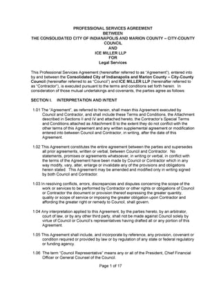 Page 1 of 17
This Professional Services Agreement (hereinafter referred to as “Agreement”), entered into
by and between the Consolidated City of Indianapolis and Marion County - City-County
Council (hereinafter referred to as “Council”) and ICE MILLER LLP (hereinafter referred to
as “Contractor”), is executed pursuant to the terms and conditions set forth herein. In
consideration of those mutual undertakings and covenants, the parties agree as follows:
1.05 This Agreement shall include, and incorporate by reference, any provision, covenant or
condition required or provided by law or by regulation of any state or federal regulatory
or funding agency.
1.03 In resolving conflicts, errors, discrepancies and disputes concerning the scope of the
work or services to be performed by Contractor or other rights or obligations of Council
or Contractor the document or provision thereof expressing the greater quantity,
quality or scope of service or imposing the greater obligation upon Contractor and
affording the greater right or remedy to Council, shall govern.
1.04 Any interpretation applied to this Agreement, by the parties hereto, by an arbitrator,
court of law, or by any other third party, shall not be made against Council solely by
virtue of Council or Council’s representatives having drafted all or any portion of this
Agreement.
1.01 The “Agreement”, as referred to herein, shall mean this Agreement executed by
Council and Contractor, and shall include these Terms and Conditions, the Attachment
described in Sections II and IV and attached hereto, the Contractor’s Special Terms
and Conditions attached as Attachment B to the extent they do not conflict with the
other terms of this Agreement and any written supplemental agreement or modification
entered into between Council and Contractor, in writing, after the date of this
Agreement.
1.02 This Agreement constitutes the entire agreement between the parties and supersedes
all prior agreements, written or verbal, between Council and Contractor. No
statements, promises or agreements whatsoever, in writing or verbal, in conflict with
the terms of the Agreement have been made by Council or Contractor which in any
way modify, vary, alter, enlarge or invalidate any of the provisions and obligations
herein stated. This Agreement may be amended and modified only in writing signed
by both Council and Contractor.
1.06 The term “Council Representative” means any or all of the President, Chief Financial
Officer or General Counsel of the Council.
SECTION I. INTERPRETATION AND INTENT
PROFESSIONAL SERVICES AGREEM ENT
BETWEEN
THE CONSOLIDATED CITY OF INDIANAPOLIS AND MARION COUNTY - CITY-COUNTY
COUNCIL
AND
ICE MILLER LLP
FOR
Legal Services
 