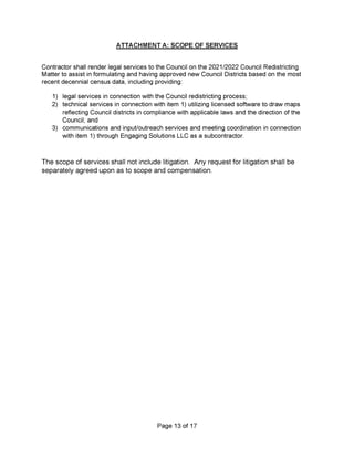 ATTACHMENT A: SCOPE OF SERVICES
3)
Page 13 of 17
1)
2)
legal services in connection with the Council redistricting process;
technical services in connection with item 1) utilizing licensed software to draw maps
reflecting Council districts in compliance with applicable laws and the direction of the
Council; and
communications and input/outreach services and meeting coordination in connection
with item 1) through Engaging Solutions LLC as a subcontractor.
The scope of services shall not include litigation. Any request for litigation shall be
separately agreed upon as to scope and compensation.
Contractor shall render legal services to the Council on the 2021/2022 Council Redistricting
Matter to assist in formulating and having approved new Council Districts based on the most
recent decennial census data, including providing:
 