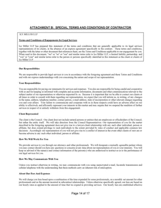 ATTACHMENT B: SPECIAL TERMS AND CONDITIONS OF CONTRACTOR
ICE MILLER LLP
Terms and Conditions of Engagements for Legal Services
Our Responsibilities
Your Responsibilities
Client Represented
How We Will Work For You
How We May Communicate With You
About Our Fees And Expenses
Page 14 of 17
We will charge you fees based upon a combination ofthe time expended for some professionals, on a monthly set amount for other
professionals and on the amount incurred in subcontract relationships. Unless otherwise specifically agreed, our fees are based on
our hourly rates as applied to the amount of time that we expend in providing services. Our hourly fees are established effective
We are responsible to provide legal services to you in accordance with the foregoing agreement and these Terms and Conditions
and with our express understandings with you concerning the nature and scope ofour representation.
You are responsible for paying our statements for services and expenses. You also are responsible for being candid and cooperative
with us and for keeping us informed with complete and accurate information, documents and other communications relevant to the
subject matter of our representation or otherwise requested by us. Because it is important that we be able to contact our clients at
all times in order to consult with them regarding our representation, we expect that you will inform us, in writing, of any changes
in the name, address, telephone number, contact person, e-mail address, state of incorporation or other relevant changes regarding
you and your affairs. Your failure to communicate and cooperate with us in these respects could have an adverse effect on our
ability to effectively and efficiently represent your interests in this matter and may require that we suspend the rendition offurther
services in respect of or entirely withdraw from this engagement.
The client is the Council. Our client does not include natural persons or entities that are employees or officeholders ofthe Council,
but rather the entity itself. We will take direction from the Council Representatives. Our representation of you for the matter
described in the foregoing agreement does not give rise to a lawyer-client relationship with any such other individual, person or
affiliate, but does extend privilege to such individuals to the extent provided by rules of conduct and applicable common law
decisions. Accordingly our representation ofyou will not give rise to a conflict of interest in the event other clients of ours are or
become adverse to any such other individual, person or affiliate.
We provide services to you through our attorneys and other professionals. We will designate a mutually agreeable partner whom
you may contact should you have any questions or concerns at any time about our representation ofyou or your interests. You will
keep us advised ofthe name(s) and contact information ofthe person(s) who are authorized to instruct us as to the performance of
our legal services for you.
Unless you instruct otherwise in writing, we may communicate with you using unencrypted e-mail, facsimile transmission and
cellular telephone with the understanding that these methods carry an inherent risk of interception.
Ice Miller LLP has prepared this statement of the terms and conditions that are generally applicable to its legal services
representations of its clients, in the absence of an express agreement specifically to the contrary. These terms and conditions,
together with the letter or other document that references them, are the Terms and Conditions applicable to our engagement by you.
When used in this document, "we" or "us" or "our" and similar terms refer to Ice Miller LLP, a limited liability partnership, and
"you" or "your" and similar terms refer to the person or persons specifically identified in this statement as the client or clients of
Ice Miller LLP.
 
