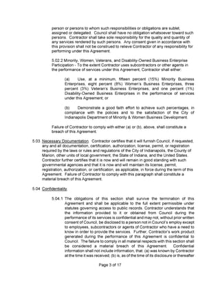 5.04 Confidentiality.
Page 3 of 17
5.02.2 Minority, Women, Veterans, and Disability-Owned Business Enterprise
Participation - To the extent Contractor uses subcontractors or other agents in
the performance of services under this Agreement, Contractor shall either:
Failure of Contractor to comply with either (a) or (b), above, shall constitute a
breach of this Agreement.
person or persons to whom such responsibilities or obligations are sublet,
assigned or delegated. Council shall have no obligation whatsoever toward such
persons. Contractor shall take sole responsibility for the quality and quantity of
any services rendered by such persons. Any consent given in accordance with
this provision shall not be construed to relieve Contractor of any responsibility for
performing under this Agreement.
5.03 Necessary Documentation. Contractor certifies that it will furnish Council, if requested,
any and all documentation, certification, authorization, license, permit, or registration
required by the laws or rules and regulations of the City of Indianapolis, the County of
Marion, other units of local government, the State of Indiana, and the United States.
Contractor further certifies that it is now and will remain in good standing with such
governmental agencies and that it is now and will maintain its license, permit,
registration, authorization, or certification, as applicable, in force during the term of this
Agreement. Failure of Contractor to comply with this paragraph shall constitute a
material breach of this Agreement.
5.04.1 The obligations of this section shall survive the termination of this
Agreement and shall be applicable to the full extent permissible under
statutes governing access to public records. Contractor understands that
the information provided to it or obtained from Council during the
performance of its services is confidential and may not, without prior written
consent of Council, be disclosed to a person not in Council’s employ except
to employees, subcontractors or agents of Contractor who have a need to
know in order to provide the services. Further, Contractor’s work product
generated during the performance of this Agreement is confidential to
Council. The failure to comply in all material respects with this section shall
be considered a material breach of this Agreement. Confidential
information shall not include information, that: (a) was known by Contractor
at the time it was received; (b) is, as of the time of its disclosure or thereafter
(a) Use, at a minimum, fifteen percent (15%) Minority Business
Enterprises, eight percent (8%) Women’s Business Enterprises, three
percent (3%) Veteran’s Business Enterprises, and one percent (1%)
Disability-Owned Business Enterprises in the performance of services
under this Agreement; or
(b) Demonstrate a good faith effort to achieve such percentages, in
compliance with the policies and to the satisfaction of the City of
Indianapolis Department of Minority & Women Business Development.
 