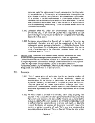 5.05
Ownership.
5.06
Page 4 of 17
any tangible medium of
employees, agents or
the services under this
becomes, part of the public domain through a source other than Contractor;
(c) is made known to Contractor by a third person who does not impose
any obligation of confidence on Contractor with respect to such information;
(d) is required to be disclosed pursuant to governmental authority, law,
regulation, duly authorized subpoena or court order whereupon Contractor
shall provide notice to Council prior to such disclosure; or (e) information
that is independently developed by Contractor without references to the
confidential information.
5.04.2 Contractor shall not, under any circumstances, release information
provided to it by, or on behalf of. Council that is required to be kept
confidential by Council pursuant to Indiana law except as contemplated by
Section 5.04.1(d), above.
5.04.3 Contractor acknowledges that Council will not treat this Agreement as
confidential information and will post the Agreement on the City of
Indianapolis website as required by Section 141-105 of the Revised Code
of the Consolidated City of Indianapolis and Marion County. Use by the
public of any document or the information contained therein shall not be
considered an act of Council.
5.06.2 All Works made or created by Contractor, either solely or jointly with
Council, in the course of Contractor’s performance of services under this
Agreement shall be deemed to be works for hire and are and shall be the
exclusive property of Council, subject to any limitations imposed pursuant
to software license agreements use to create such Work. At Council’s
request. Contractor will execute all documents reasonably required to
confirm or perfect ownership of such Works and any corresponding
copyright rights in and to such Works in Council. Without the prior written
5.06.1 “Works” means works of authorship fixed in
expression by Contractor or its officers,
subcontractors in the course of performing
Agreement, including, butnot limited to, computer programs, electronic art,
computer generated art, notes, specifications, drawings, flow charts,
memoranda, correspondence, records, notebooks, documentation, reports
and charts, regardless of the medium in which they are fixed, and all copies
thereof.
Records; Audit. Contractor shall maintain books, records, documents and other
evidence directly pertinent to performance of services under this Agreement.
Contractor shall make such materials available at its offices at all reasonable times
during the Agreement period and for three (3) years from the date of final payment
under this Agreement for inspection by Council or any other authorized
representative of the City of Indianapolis, Marion County, Indiana. Copies thereof,
if requested, shall be furnished at no cost to Council.
 
