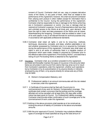 A. Worker’s Compensation-Statutory; and
B.
Page 5 of 17
Professional Liability-In an amount commensurate with the risk related
to services under this Agreement.
consent of Council, Contractor shall not use, copy or prepare derivative
works of the Works, or any parts of them, other than as related to the
performance of this Agreement; however, this shall not prevent Contractor
from utilizing work product in other matters except for information that is
confidential to the Council. During the performance of this Agreement,
Contractor shall be responsible for loss or damage to the Works while they
are in Contractor’s possession or control. Any loss or damage shall be
restored at Contractor’s expense. Council’s Representative shall have free
and unlimited access to the Works at all times and, upon demand, shall
have the right to claim and take possession of the Works and all copies.
Notwithstanding the foregoing. Contractor shall be entitled to retain a set
of its work papers in any or all relevant formats for archival purposes only,
in accordance with applicable professional standards.
5.07.2 Nothing in the above provisions shall operate as or be construed as
limiting the amount of liability of Contractor to the above enumerated
amounts.
5.06.3 Contractor shall retain all rights in and to its know-how, methods,
techniques, discoveries, concepts, and ideas, whether patentable or not,
and whether possessed by Contractor prior to or acquired by Contractor
during the performance of this Agreement. Contractor also shall retain all
rights in and to all works of authorship fixed in a tangible medium of
expression which were made, created or acquired by Contractor prior to
the effective date of this Agreement (“Pre-Existing Works”), provided that a
listing of such Pre-Existing Works is attached to this Agreement.
5.07.3 With the prior approval of Council, Contractor may substitute different
types of coverage for those specified as long as the total amount of
5.07.1 A Certificate of Insurance shall be filed with Council prior to
commencement of any work for Workers’ Compensation coverage. This
certificate shall contain a provision that the policies and the coverage
afforded will not be canceled until at least thirty (30) days after written
notice has been given to Council. For Professional Liability coverage.
Contractor shall provide written confirmation of such coverage prior to the
commencement of work under this Agreement.
5.07 Insurance. Contractor shall, as a condition precedent to this Agreement,
purchase and thereafter maintain the types of insurance in the amounts listed
below as will protect it and Council from claims that may arise out of or result
from Contractor’s operations under this Agreement, whether such operations
be by Contractor or by its subcontractors or by anyone directly or indirectly
employed by any of them, or by anyone directly for whose acts any of them
may be liable:
 