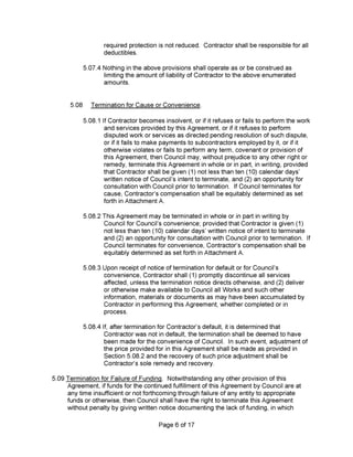 Page 6 of 17
required protection is not reduced. Contractor shall be responsible for all
deductibles.
5.09 Termination for Failure of Funding. Notwithstanding any other provision of this
Agreement, if funds for the continued fulfillment of this Agreement by Council are at
any time insufficient or not forthcoming through failure of any entity to appropriate
funds or otherwise, then Council shall have the right to terminate this Agreement
without penalty by giving written notice documenting the lack of funding, in which
5.07.4 Nothing in the above provisions shall operate as or be construed as
limiting the amount of liability of Contractor to the above enumerated
amounts.
5.08.3 Upon receipt of notice of termination for default or for Council’s
convenience. Contractor shall (1) promptly discontinue all services
affected, unless the termination notice directs otherwise, and (2) deliver
or otherwise make available to Council all Works and such other
information, materials or documents as may have been accumulated by
Contractor in performing this Agreement, whether completed or in
process.
5.08.2 This Agreement may be terminated in whole or in part in writing by
Council for Council’s convenience; provided that Contractor is given (1)
not less than ten (10) calendar days’ written notice of intent to terminate
and (2) an opportunity for consultation with Council prior to termination. If
Council terminates for convenience. Contractor’s compensation shall be
equitably determined as set forth in Attachment A.
5.08.1 If Contractor becomes insolvent, or if it refuses or fails to perform the work
and services provided by this Agreement, or if it refuses to perform
disputed work or services as directed pending resolution of such dispute,
or if it fails to make payments to subcontractors employed by it, or if it
otherwise violates or fails to perform any term, covenant or provision of
this Agreement, then Council may, without prejudice to any other right or
remedy, terminate this Agreement in whole or in part, in writing, provided
that Contractor shall be given (1) not less than ten (10) calendar days’
written notice of Council’s intent to terminate, and (2) an opportunity for
consultation with Council prior to termination. If Council terminates for
cause. Contractor’s compensation shall be equitably determined as set
forth in Attachment A.
5.08.4 If, after termination for Contractor’s default, it is determined that
Contractor was not in default, the termination shall be deemed to have
been made for the convenience of Council. In such event, adjustment of
the price provided for in this Agreement shall be made as provided in
Section 5.08.2 and the recovery of such price adjustment shall be
Contractor’s sole remedy and recovery.
5.08 Termination for Cause or Convenience.
 