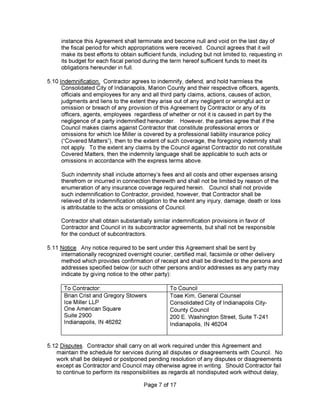 Page 7 of 17
Such indemnity shall include attorney’s fees and all costs and other expenses arising
therefrom or incurred in connection therewith and shall not be limited by reason of the
enumeration of any insurance coverage required herein. Council shall not provide
such indemnification to Contractor, provided, however, that Contractor shall be
relieved of its indemnification obligation to the extent any injury, damage, death or loss
is attributable to the acts or omissions of Council.
Contractor shall obtain substantially similar indemnification provisions in favor of
Contractor and Council in its subcontractor agreements, but shall not be responsible
for the conduct of subcontractors.
instance this Agreement shall terminate and become null and void on the last day of
the fiscal period for which appropriations were received. Council agrees that it will
make its best efforts to obtain sufficient funds, including but not limited to, requesting in
its budget for each fiscal period during the term hereof sufficient funds to meet its
obligations hereunder in full.
5.12 Disputes. Contractor shall carry on all work required under this Agreement and
maintain the schedule for services during all disputes or disagreements with Council. No
work shall be delayed or postponed pending resolution of any disputes or disagreements
except as Contractor and Council may otherwise agree in writing. Should Contractor fail
to continue to perform its responsibilities as regards all nondisputed work without delay.
5.10 Indemnification. Contractor agrees to indemnify, defend, and hold harmless the
Consolidated City of Indianapolis, Marion County and their respective officers, agents,
officials and employees for any and all third party claims, actions, causes of action,
judgments and liens to the extent they arise out of any negligent or wrongful act or
omission or breach of any provision of this Agreement by Contractor or any of its
officers, agents, employees regardless of whether or not it is caused in part by the
negligence of a party indemnified hereunder. However, the parties agree that if the
Council makes claims against Contractor that constitute professional errors or
omissions for which Ice Miller is covered by a professional liability insurance policy
(“Covered Matters”), then to the extent of such coverage, the foregoing indemnity shall
not apply. To the extent any claims by the Council against Contractor do not constitute
Covered Matters, then the indemnity language shall be applicable to such acts or
omissions in accordance with the express terms above.
5.11 Notice. Any notice required to be sent under this Agreement shall be sent by
internationally recognized overnight courier, certified mail, facsimile or other delivery
method which provides confirmation of receipt and shall be directed to the persons and
addresses specified below (or such other persons and/or addresses as any party may
indicate by giving notice to the other party):
T0 Contractor: To Council
Brian Crist and Gregory Stowers
Ice Miller LLP
One American Square
Suite 2900
Indianapolis, IN 46282
Toae Kim, General Counsel
Consolidated City of Indianapolis City-
County Council
200 E. Washington Street, Suite T-241
Indianapolis, IN 46204
 
