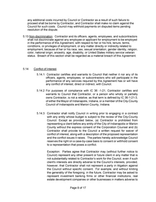 5.14.1
5.14.2
5.14.3
Page 8 of 17
Exception: Parties agree that Contractor may (without further notice to
Council) represent any other present or future client in any matter that is
not substantially related to Contractor’s work for the Council, even if such
client's interests are directly adverse to the Council’s interests, provided,
however, that Contractor shall not represent a party in litigation against
the Council without specific consent. For example, and without limiting
the generality of the foregoing, in the future. Contractor may be asked to
represent investment banking firms or other financial institutions, real
estate development companies or other businesses in matters adverse to
any additional costs incurred by Council or Contractor as a result of such failure to
proceed shall be borne by Contractor, and Contractor shall make no claim against the
Council for such costs. Council may withhold payments on disputed items pending
resolution of the dispute.
For purposes of compliance with IC 36 -1-21, Contractor certifies and
warrants to Council that Contractor, or a person who wholly or partially
owns Contractor, is not a relative, as that term is defined by IC 36-1-21-3,
of either the Mayor of Indianapolis, Indiana, or a member of the City-County
Council of Indianapolis and Marion County, Indiana.
Contractor certifies and warrants to Council that neither it nor any of its
officers, agents, employees, or subcontractors who will participate in the
performance of any services required by this Agreement has or will have
any conflict of interest, direct or indirect, with Council.
Contractor shall notify Council in writing prior to engaging in a contract
with any entity whose budget is subject to the review of the City-County
Council. Except as provided below, (a) Contractor is prohibited from
representing a client before any entity of the City of Indianapolis or Marion
County without the express consent of the Corporation Counsel and (b)
Contractor shall provide to the Council a written request for waiver of
conflict of interest, along with a description of the proposed representation
and the conflict issues it raises. The parties hereby acknowledge Council
reserves the right on a case-by-case basis to consent or withhold consent
to a representation that poses a conflict.
5.13 Non-discrimination. Contractor and its officers, agents, employees, and subcontractors
shall not discriminate against any employee or applicant for employment to be employed
in the performance of this Agreement, with respect to her or his hire, tenure, terms,
conditions, or privileges of employment, or any matter directly or indirectly related to
employment, because of her or his race, sex, sexual orientation, gender identity, religion,
color, national origin, ancestry, age, disability, or United States military service veteran
status. Breach of this section shall be regarded as a material breach of this Agreement.
5.14 Conflict of Interest.
 