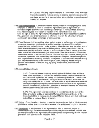 5.17 Applicable Laws; Forum.
Page 9 of 17
5.17.1 Contractor agrees to comply with all applicable federal, state and local
laws, rules, regulations or ordinances, and all provisions required thereby to be
included in this Agreement are hereby incorporated by reference. This includes,
but is not limited to, the Federal Civil Rights Act of 1964 and, if applicable, the
Drug-Free Workplace Act of 1988. The enactment of any state or federal statute
or the promulgation of regulations thereunder after execution of this Agreement
shall be reviewed by Council and Contractor to determine whether the provisions
of the Agreement require formal modification.
5.17.2 This Agreement shall be construed in accordance with the laws of the
State of Indiana, and by all applicable Municipal Ordinance or Codes of the
Consolidated City of Indianapolis, County of Marion. Suit, if any, shall be brought
in the State of Indiana, County of Marion.
the Council, including representations in connection with municipal
finance transactions, matters relating to seeking economic development
incentives, zoning, land use and other administrative proceedings and
property tax appeals.
5.18 Waiver. Council’s delay or inaction in pursuing its remedies set forth in this Agreement,
or available by law, shall notoperate as a waiver of any of Council’s rights or remedies.
5.15 Non-continqent Fees. Contractor warrants that no person or selling agency has been
employed or retained to solicitor secure this Agreement upon an agreement or
understanding for a commission, percentage, brokerage, or contingent fee, excepting
bona fide employees. For breach or violation of this warranty Council shall
have the right to annul this Agreement without liability or in its discretion to deduct from
the Agreement price or consideration, or otherwise recover, the full amount of such
commission, percentage, brokerage, or contingent fee.
5.16 Force Majeure. In the event that either party is unable to perform any of its obligations
under this Agreement - or to enjoy any of its benefits - because of fire, explosion,
power blackout, natural disaster, strike, embargo, labor disputes, war, terrorism, acts of
God, acts or decrees of governmental bodies or other causes beyond such party’s
reasonable control (hereinafter referred teas Force Majeure Event), the party who has
been so affected shall immediately give notice to the other and shall take commercially
reasonable actions to resume performance. Upon receipt of such notice, all obligations
under this Agreement shall immediately be suspended except for payment obligations
with respect to service already provided. If the period of nonperformance exceeds sixty
(60) days from the receipt of the Force Majeure Event, the party whose ability to
perform has not been so affected may, by giving written notice, terminate this
Agreement.
5.19 Severability. If any provision of this Agreement is held to be invalid, illegal, or
unenforceable by a court of competent jurisdiction, the provision shall be stricken, and
all other provisions of this Agreement which can operate independently of such stricken
provisions shall continue in full force and effect.
 