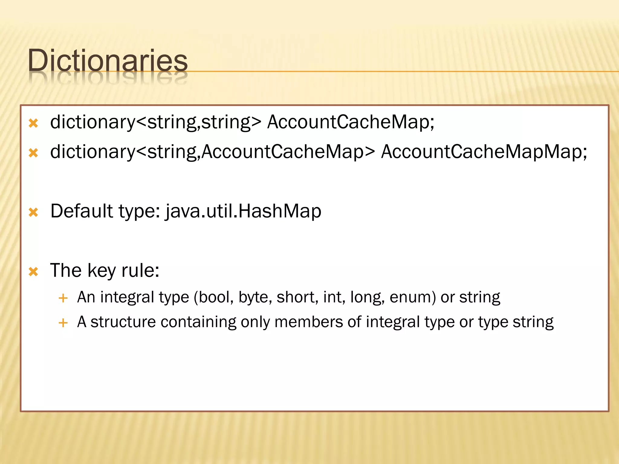 Dictionaries
   dictionary<string,string> AccountCacheMap;
   dictionary<string,AccountCacheMap> AccountCacheMapMap;

   Default type: java.util.HashMap

   The key rule:
       An integral type (bool, byte, short, int, long, enum) or string
       A structure containing only members of integral type or type string
 