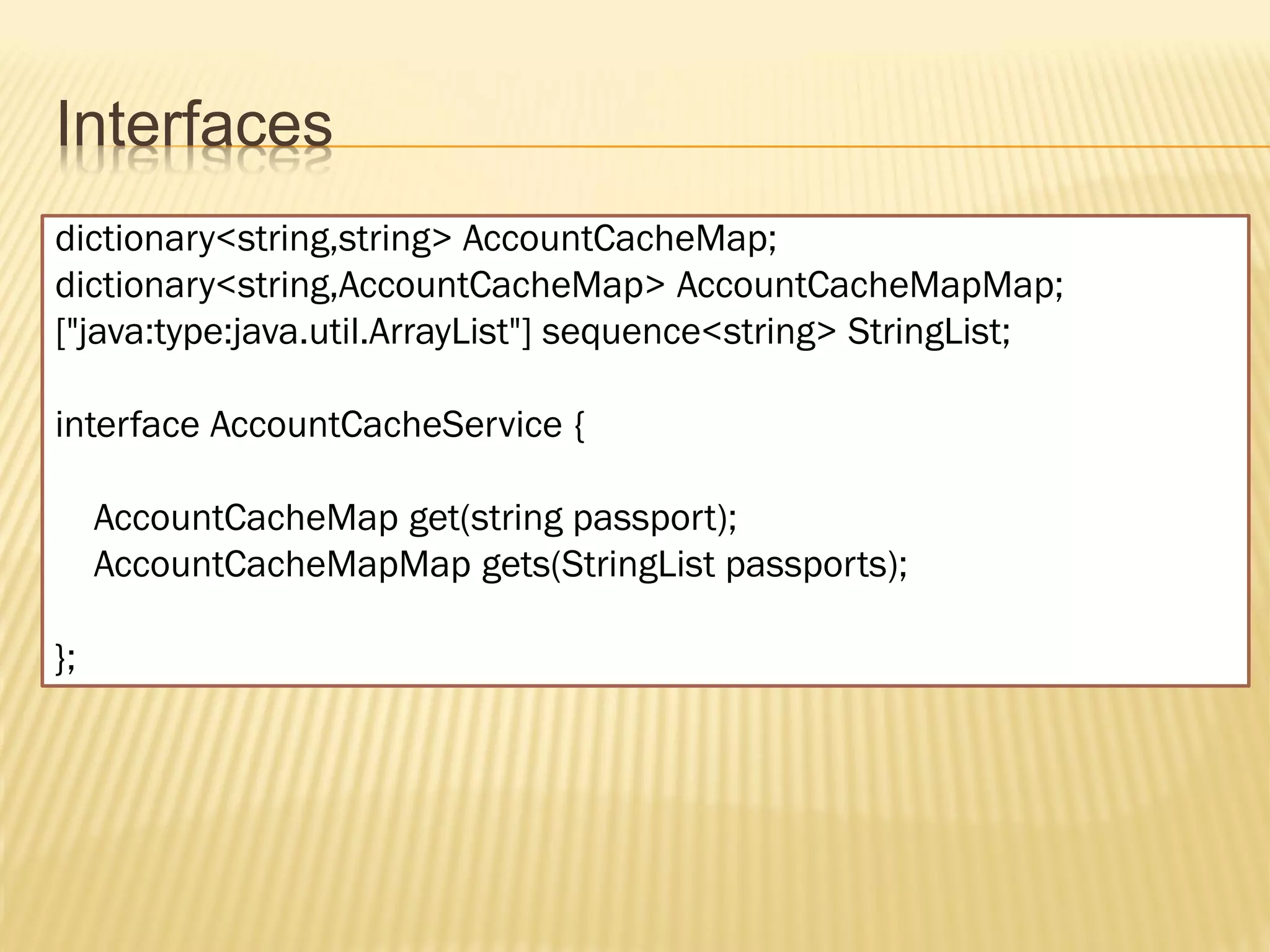 Interfaces
dictionary<string,string> AccountCacheMap;
dictionary<string,AccountCacheMap> AccountCacheMapMap;
["java:type:java.util.ArrayList"] sequence<string> StringList;

interface AccountCacheService {

     AccountCacheMap get(string passport);
     AccountCacheMapMap gets(StringList passports);

};
 