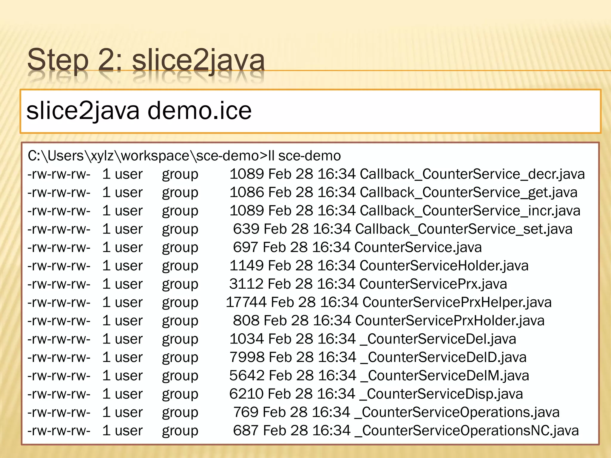 Step 2: slice2java
slice2java demo.ice
C:Usersxylzworkspacesce-demo>ll sce-demo
-rw-rw-rw- 1 user group      1089 Feb 28 16:34 Callback_CounterService_decr.java
-rw-rw-rw- 1 user group      1086 Feb 28 16:34 Callback_CounterService_get.java
-rw-rw-rw- 1 user group      1089 Feb 28 16:34 Callback_CounterService_incr.java
-rw-rw-rw- 1 user group      639 Feb 28 16:34 Callback_CounterService_set.java
-rw-rw-rw- 1 user group      697 Feb 28 16:34 CounterService.java
-rw-rw-rw- 1 user group      1149 Feb 28 16:34 CounterServiceHolder.java
-rw-rw-rw- 1 user group      3112 Feb 28 16:34 CounterServicePrx.java
-rw-rw-rw- 1 user group     17744 Feb 28 16:34 CounterServicePrxHelper.java
-rw-rw-rw- 1 user group      808 Feb 28 16:34 CounterServicePrxHolder.java
-rw-rw-rw- 1 user group      1034 Feb 28 16:34 _CounterServiceDel.java
-rw-rw-rw- 1 user group      7998 Feb 28 16:34 _CounterServiceDelD.java
-rw-rw-rw- 1 user group      5642 Feb 28 16:34 _CounterServiceDelM.java
-rw-rw-rw- 1 user group      6210 Feb 28 16:34 _CounterServiceDisp.java
-rw-rw-rw- 1 user group      769 Feb 28 16:34 _CounterServiceOperations.java
-rw-rw-rw- 1 user group      687 Feb 28 16:34 _CounterServiceOperationsNC.java
 