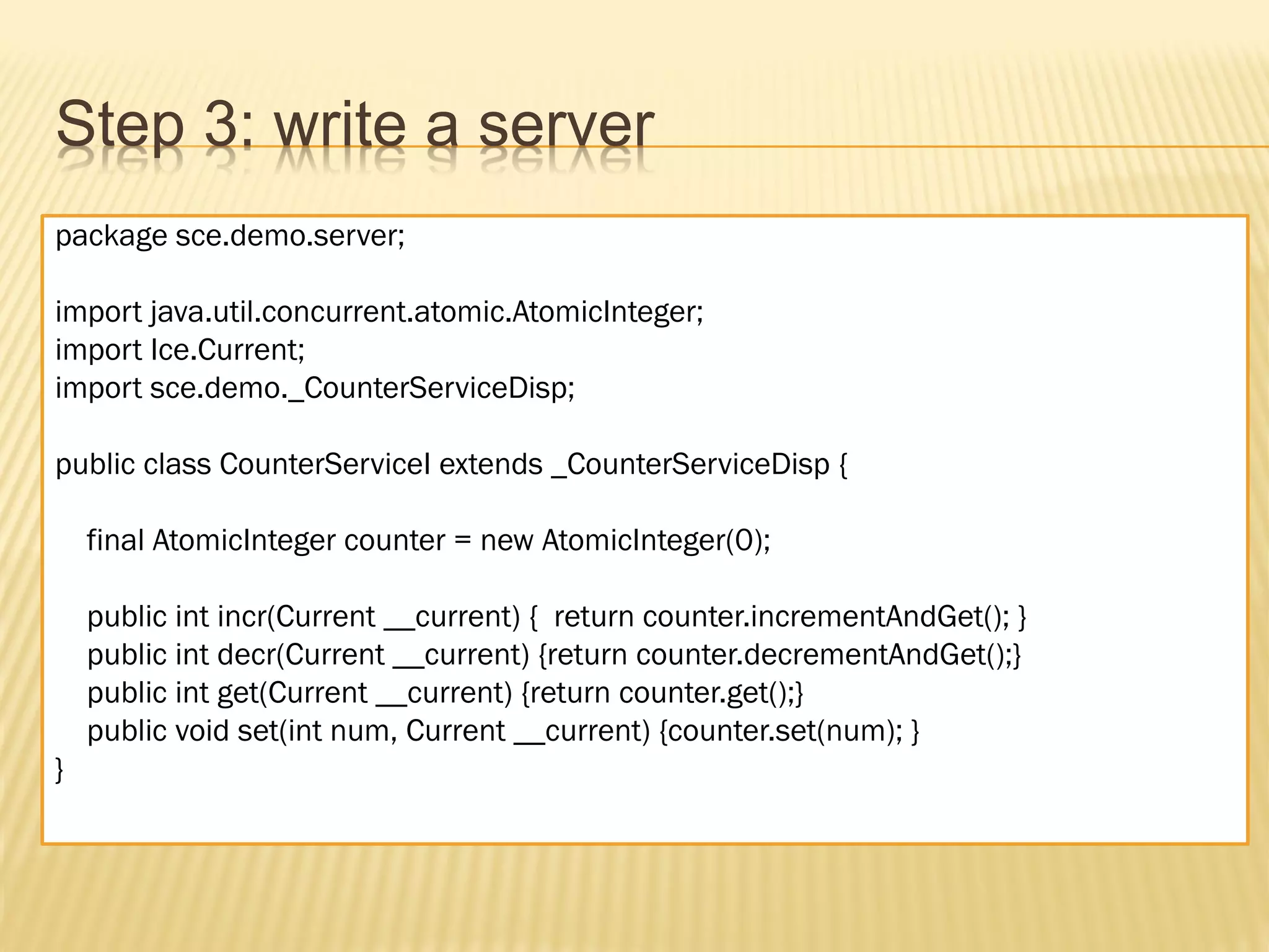 Step 3: write a server
package sce.demo.server;

import java.util.concurrent.atomic.AtomicInteger;
import Ice.Current;
import sce.demo._CounterServiceDisp;

public class CounterServiceI extends _CounterServiceDisp {

    final AtomicInteger counter = new AtomicInteger(0);

    public int incr(Current __current) { return counter.incrementAndGet(); }
    public int decr(Current __current) {return counter.decrementAndGet();}
    public int get(Current __current) {return counter.get();}
    public void set(int num, Current __current) {counter.set(num); }
}
 