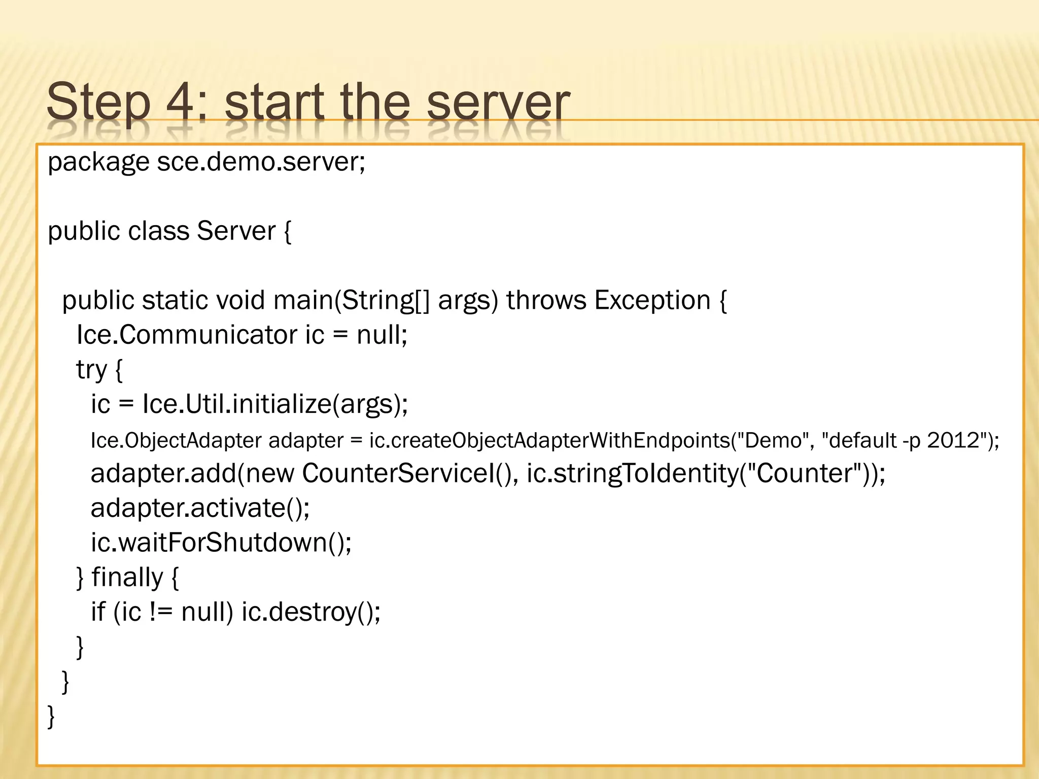 Step 4: start the server
package sce.demo.server;

public class Server {

    public static void main(String[] args) throws Exception {
     Ice.Communicator ic = null;
     try {
       ic = Ice.Util.initialize(args);
         Ice.ObjectAdapter adapter = ic.createObjectAdapterWithEndpoints("Demo", "default -p 2012");
          adapter.add(new CounterServiceI(), ic.stringToIdentity("Counter"));
          adapter.activate();
          ic.waitForShutdown();
        } finally {
          if (ic != null) ic.destroy();
        }
    }
}
 