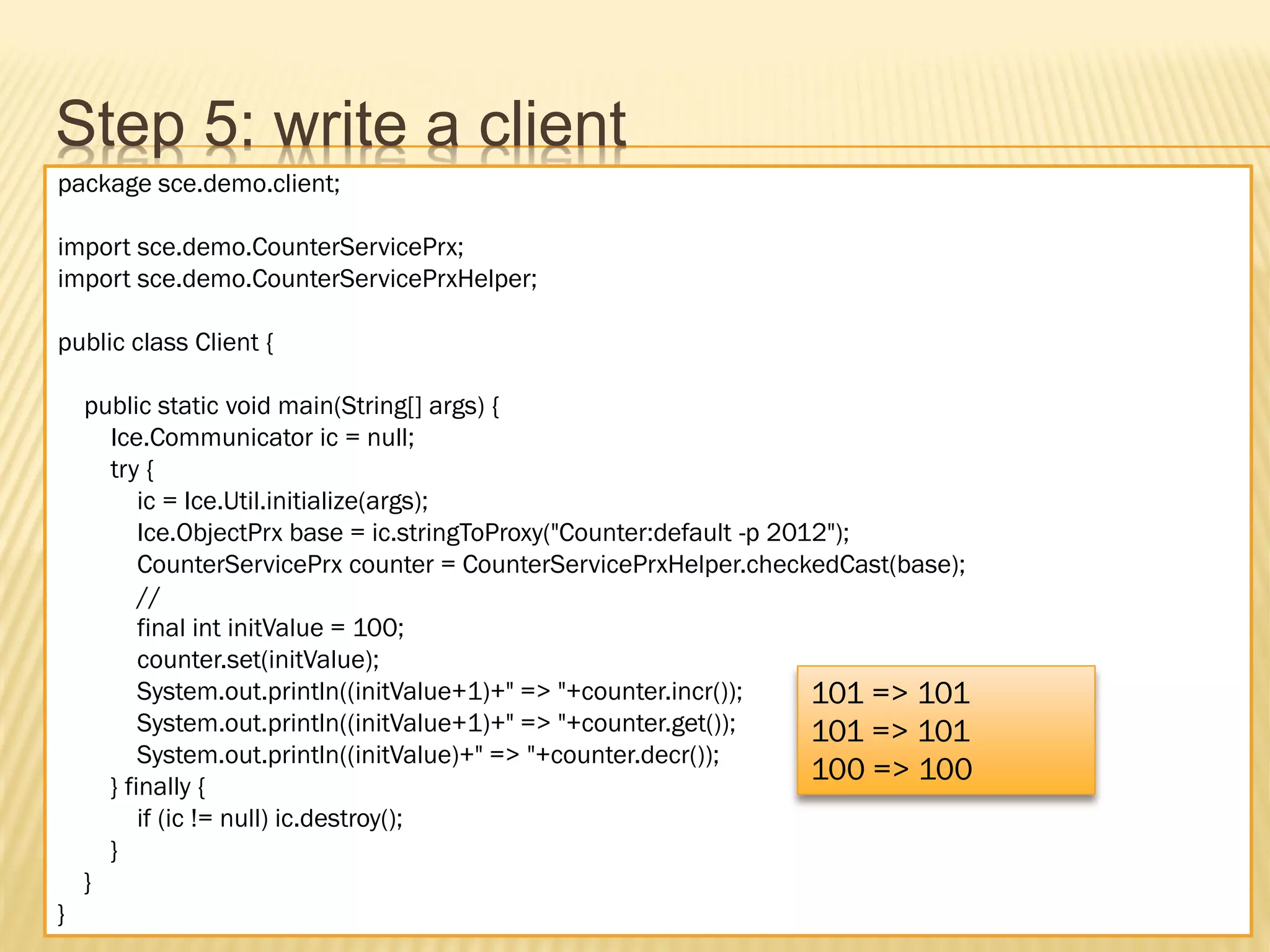 Step 5: write a client
package sce.demo.client;

import sce.demo.CounterServicePrx;
import sce.demo.CounterServicePrxHelper;

public class Client {

    public static void main(String[] args) {
      Ice.Communicator ic = null;
      try {
          ic = Ice.Util.initialize(args);
          Ice.ObjectPrx base = ic.stringToProxy("Counter:default -p 2012");
          CounterServicePrx counter = CounterServicePrxHelper.checkedCast(base);
          //
          final int initValue = 100;
          counter.set(initValue);
          System.out.println((initValue+1)+" => "+counter.incr());     101 => 101
          System.out.println((initValue+1)+" => "+counter.get());      101 => 101
          System.out.println((initValue)+" => "+counter.decr());
      } finally {
                                                                       100 => 100
          if (ic != null) ic.destroy();
      }
    }
}
 