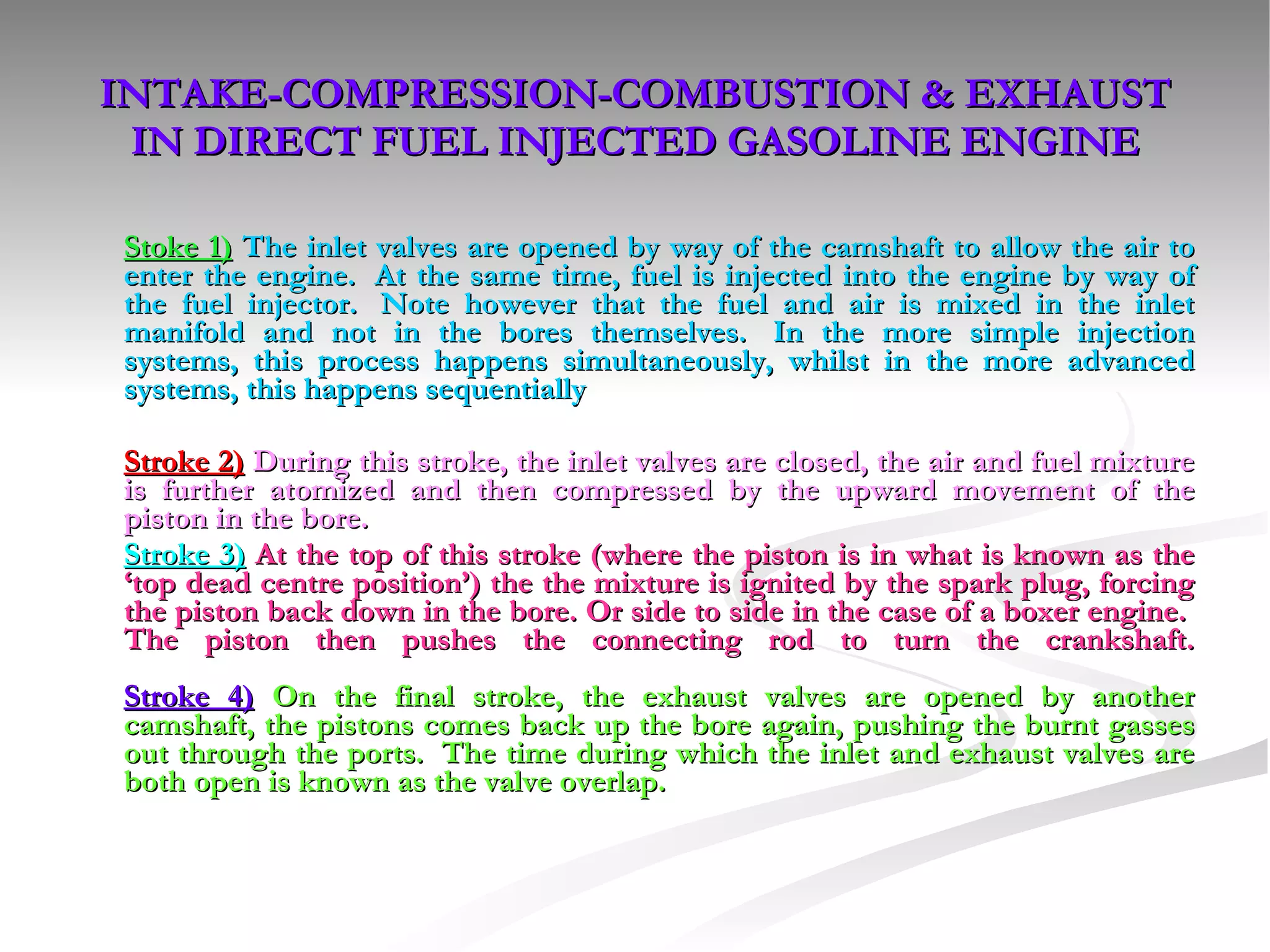 INTAKE-COMPRESSION-COMBUSTION & EXHAUST IN DIRECT FUEL INJECTED GASOLINE ENGINE Stoke 1)   The inlet valves are opened by way of the camshaft to allow the air to enter the engine.  At the same time, fuel is injected into the engine by way of the fuel injector.  Note however that the fuel and air is mixed in the inlet manifold and not in the bores themselves.  In the more simple injection systems, this process happens simultaneously, whilst in the more advanced systems, this happens sequentially Stroke 2)   During this stroke, the inlet valves are closed, the air and fuel mixture is further atomized and then compressed by the upward movement of the piston in the bore. Stroke 3)   At the top of this stroke (where the piston is in what is known as the ‘top dead centre position’) the the mixture is ignited by the spark plug, forcing the piston back down in the bore. Or side to side in the case of a boxer engine.  The piston then pushes the connecting rod to turn the crankshaft. Stroke 4)   On the final stroke, the exhaust valves are opened by another camshaft, the pistons comes back up the bore again, pushing the burnt gasses out through the ports.  The time during which the inlet and exhaust valves are both open is known as the valve overlap. 