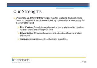 Our Strengths
   What make us different? Innovation: ICEMM’s strategic development is
                                         ICEMM s
    based on the generation of forward-looking options that are necessary for
    a sustainable world

          Diversification: Through the development of new products and services into
           markets, clients and geographical areas
          Differentiation: Through enhancement and adaptation of current p
                                 g                     p                  products
           and services
          Improvement in processes, strengthening its capabilities




icemm
advanced engineering solutions                                                     10 /20
 