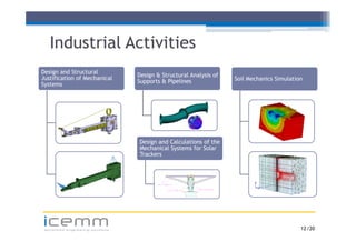 Industrial Activities
Design and Structural
                                  Design & Structural Analysis of
Justification of Mechanical                                         Soil Mechanics Simulation
                                  Supports & Pipelines
Systems




                                  Design and Calculations of the
                                  Mechanical Systems for Solar
                                  Trackers




icemm
 advanced engineering solutions                                                             12 /20
 