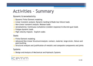Activities - Summary
   Dynamic & Aeroelasticity
      Dynamic Finite Element modeling
      Linear transient analysis: Dynamic landing & Blade loss failure loads
      Non-Linear transient analysis: Release loads
      Aeroelasticity: Continuous turbulence (random response) & discrete gust loads
      Fatigue dynamic loads
      High velocity impacts – Explicit codes

   Static
    Finite Element modeling
    Ad
     Advanced N Li
              d Non-Linear S
                           Structural A l i contact, material, l
                                      l Analysis:              i l large strain, f il
                                                                             i failure and
                                                                                         d
     post-buckling
    Structural analysis and justification of metallic and composite components and joints

   Systems
    Design and Analysis of Mechanical and Hydraulic Systems


icemm
advanced engineering solutions                                                         14 /20
 