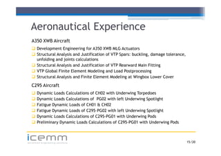 Aeronautical Experience
   A350 XWB Aircraft
    Development Engineering for A350 XWB MLG Actuators
    Structural Analysis and Justification of VTP Spars: buckling, damage tolerance,
     unfolding and joints calculations
    Structural Analysis and Justification of VTP Rearward Main Fitting
    VTP Global Finite Element Modeling and Load Postprocessing
    Structural Analysis and Finite Element Modeling at Wingbox Lower Cover

   C295 Aircraft
      Dynamic Loads Calculations of CH02 with Underwing Torpedoes
      Dynamic Loads Calculations of PG02 with left Underwing Spotlight
      Fatigue Dynamic Loads of CH01 & CH02
      Fatigue Dynamic Loads of C295–PG02 with left Underwing Spotlight
      Dynamic Loads Calculations of C295-PG01 with Underwing Pods
      Preliminary Dynamic Loads Calculations of C295-PG01 with Underwing Pods



icemm
advanced engineering solutions                                                         15 /20
 