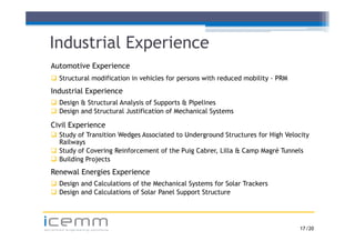 Industrial Experience
   Automotive Experience
                p
    Structural modification in vehicles for persons with reduced mobility - PRM
   Industrial Experience
    Design & Structural Analysis of Supports & Pipelines
    Design and Structural Justification of Mechanical Systems

   Civil Experience
    Study of Transition Wedges Associated to Underground Structures for High Velocity
     Railways
    Study of Covering Reinforcement of the Puig Cabrer, Lilla & Camp Magré Tunnels
          y           g                        g       ,            p    g
    Building Projects
   Renewal Energies Experience
    Design and Calculations of the Mechanical Systems for Solar Trackers
    Design and Calculations of Solar Panel Support Structure



icemm
advanced engineering solutions                                                     17 /20
 