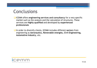 Conclusions
    ICEMM offers engineering services and consultancy for a very specific
                     g        g                          y         y p
     market such as the analysis and the calculation of structures. These
     services are highly qualified and developed by experienced
     professionals

    In order to diversify clients, ICEMM includes different sectors from
     engineering as Aeronautics, Renewable energies, Civil Engineering,
     Automotive Industry, etc.




icemm
advanced engineering solutions                                              19 /20
 