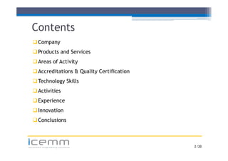 Contents
    Company
     Co pa y
    Products and Services
    Areas of Activity
    Accreditations & Quality Certification
    Technology Skills
    Activities
   E
    Experience
         i
    Innovation
    Conclusions



icemm
advanced engineering solutions                2 /20
 
